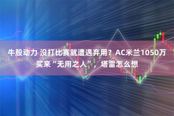 牛股动力 没打比赛就遭遇弃用？AC米兰1050万买来“无用之人”，塔雷怎么想