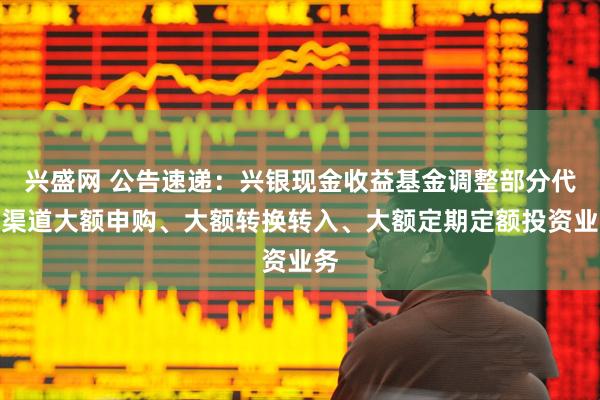 兴盛网 公告速递：兴银现金收益基金调整部分代销渠道大额申购、大额转换转入、大额定期定额投资业务