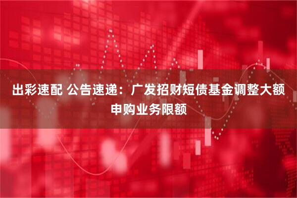 出彩速配 公告速递：广发招财短债基金调整大额申购业务限额