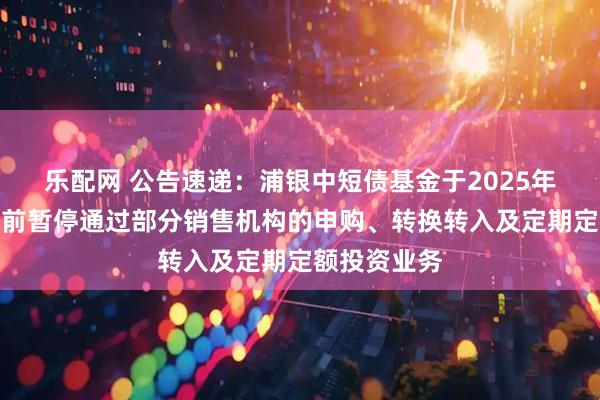 乐配网 公告速递：浦银中短债基金于2025年国庆节假期前暂停通过部分销售机构的申购、转换转入及定期定额投资业务