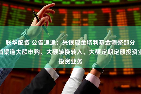 联华配资 公告速递：兴银现金增利基金调整部分代销渠道大额申购、大额转换转入、大额定期定额投资业务