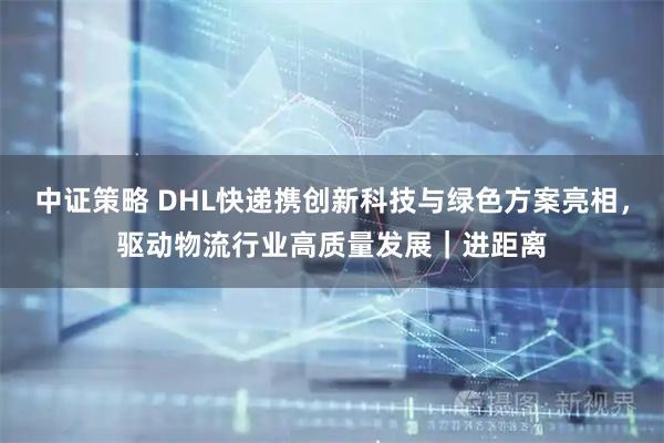 中证策略 DHL快递携创新科技与绿色方案亮相，驱动物流行业高质量发展｜进距离