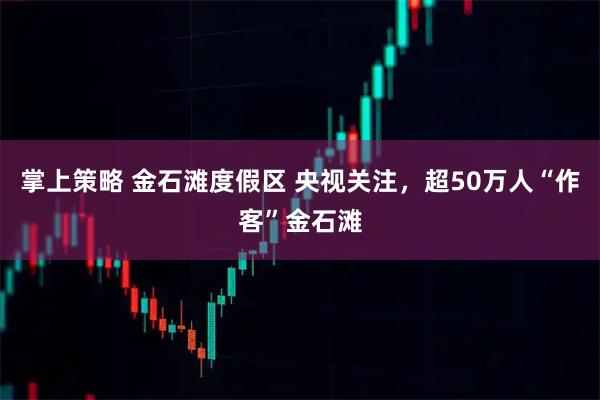掌上策略 金石滩度假区 央视关注，超50万人“作客”金石滩