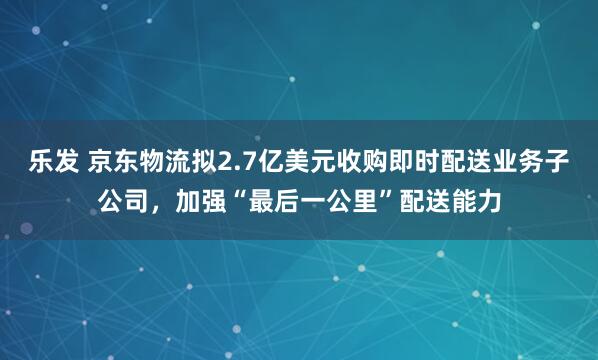乐发 京东物流拟2.7亿美元收购即时配送业务子公司，加强“最后一公里”配送能力