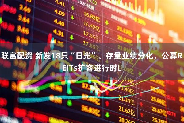 联富配资 新发18只“日光”、存量业绩分化，公募REITs扩容进行时​