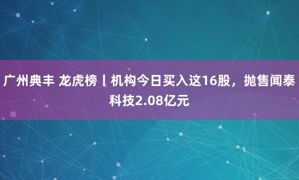 广州典丰 龙虎榜丨机构今日买入这16股，抛售闻泰科技2.08亿元