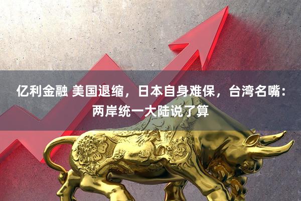 亿利金融 美国退缩,日本自身难保,台湾名嘴:两岸统一大陆说了算