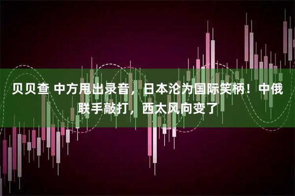 贝贝查 中方甩出录音,日本沦为国际笑柄!中俄联手敲打,西太风向变了