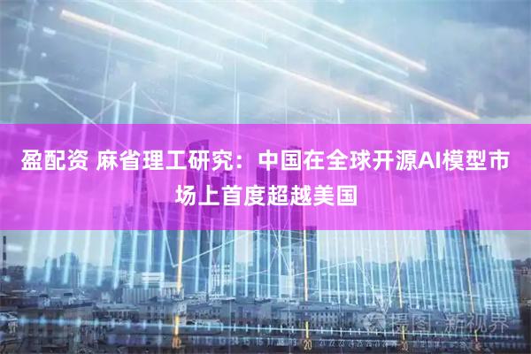 盈配资 麻省理工研究:中国在全球开源AI模型市场上首度超越美国