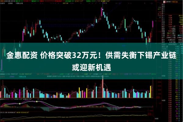 金惠配资 价格突破32万元!供需失衡下锡产业链或迎新机遇