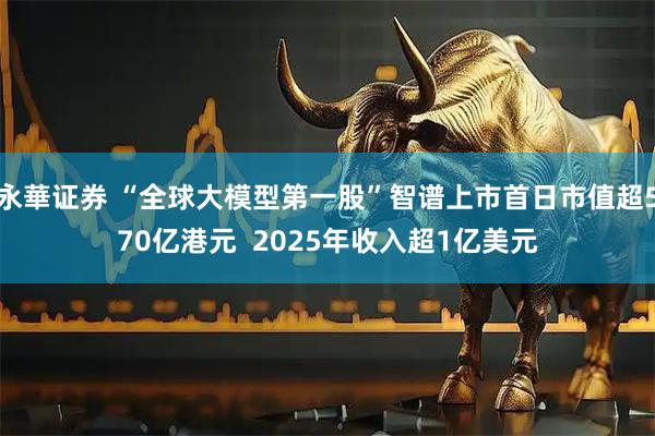 永華证券 “全球大模型第一股”智谱上市首日市值超570亿港元  2025年收入超1亿美元