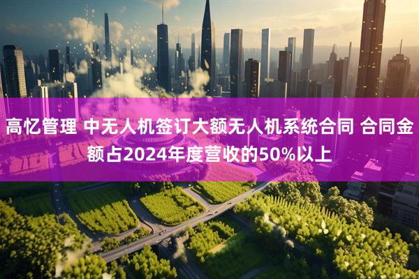 高忆管理 中无人机签订大额无人机系统合同 合同金额占2024年度营收的50%以上