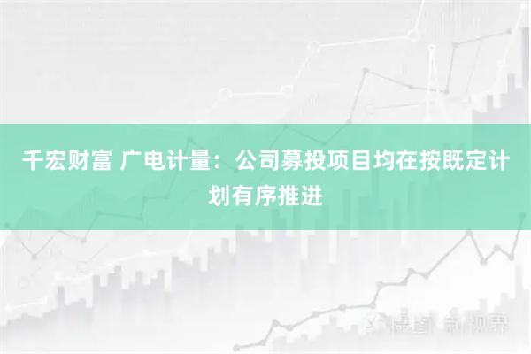 千宏财富 广电计量：公司募投项目均在按既定计划有序推进