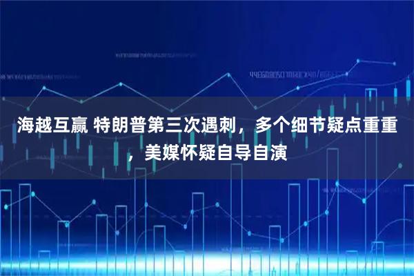 海越互赢 特朗普第三次遇刺，多个细节疑点重重，美媒怀疑自导自演