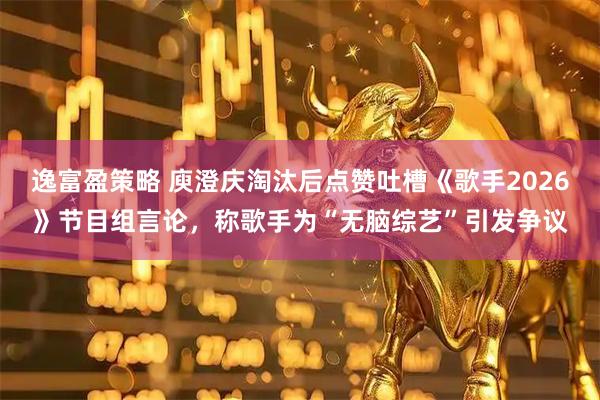 逸富盈策略 庾澄庆淘汰后点赞吐槽《歌手2026》节目组言论，称歌手为“无脑综艺”引发争议