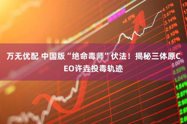 万无优配 中国版“绝命毒师”伏法!揭秘三体原CEO许垚投毒轨迹