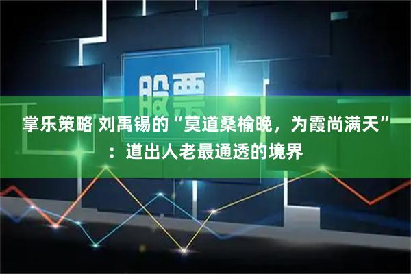 掌乐策略 刘禹锡的“莫道桑榆晚，为霞尚满天”：道出人老最通透的境界