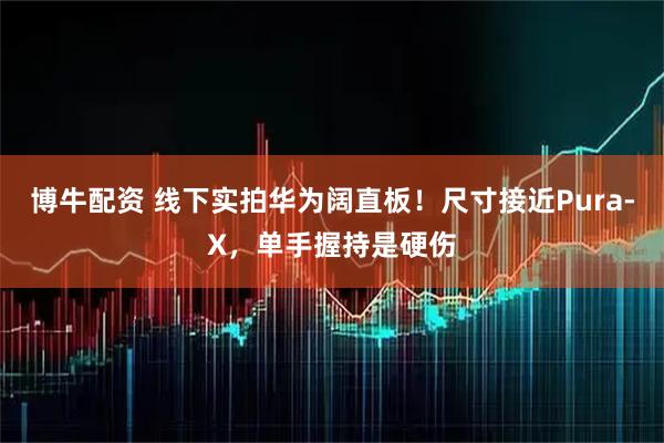 博牛配资 线下实拍华为阔直板！尺寸接近Pura‑X，单手握持是硬伤