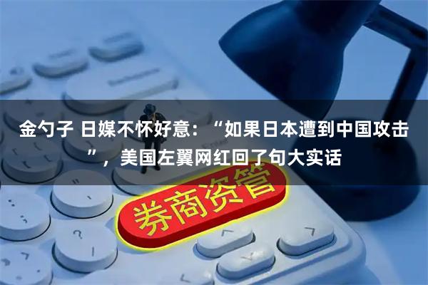 金勺子 日媒不怀好意:“如果日本遭到中国攻击”,美国左翼网红回了句大实话
